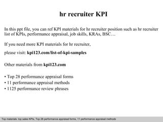 hr recruiter KPI 
In this ppt file, you can ref KPI materials for hr recruiter position such as hr recruiter 
list of KPIs, performance appraisal, job skills, KRAs, BSC… 
If you need more KPI materials for hr recruiter, 
please visit: kpi123.com/list-of-kpi-samples 
Other materials from kpi123.com 
• Top 28 performance appraisal forms 
• 11 performance appraisal methods 
• 1125 performance review phrases 
Top materials: top sales KPIs, Top 28 performance appraisal forms, 11 performance appraisal methods 
Interview questions and answers – free download/ pdf and ppt file 
 