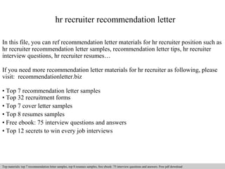 hr recruiter recommendation letter 
In this file, you can ref recommendation letter materials for hr recruiter position such as 
hr recruiter recommendation letter samples, recommendation letter tips, hr recruiter 
interview questions, hr recruiter resumes… 
If you need more recommendation letter materials for hr recruiter as following, please 
visit: recommendationletter.biz 
• Top 7 recommendation letter samples 
• Top 32 recruitment forms 
• Top 7 cover letter samples 
• Top 8 resumes samples 
• Free ebook: 75 interview questions and answers 
• Top 12 secrets to win every job interviews 
Interview questions and answers – free download/ pdf and ppt file 
Top materials: top 7 recommendation letter samples, top 8 resumes samples, free ebook: 75 interview questions and answers. Free pdf download 
 