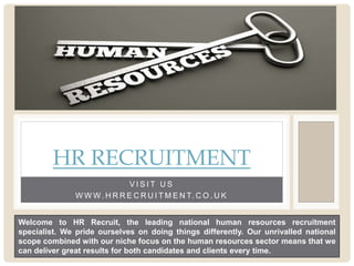 V I S I T U S
W W W. H R R E C R U I T M E N T. C O . U K
HR RECRUITMENT
Welcome to HR Recruit, the leading national human resources recruitment
specialist. We pride ourselves on doing things differently. Our unrivalled national
scope combined with our niche focus on the human resources sector means that we
can deliver great results for both candidates and clients every time.
 