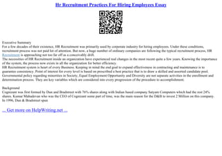 Hr Recruitment Practices For Hiring Employees Essay
Executive Summary
For a few decades of their existence, HR Recruitment was primarily used by corporate industry for hiring employees. Under these conditions,
recruitment process was not paid lot of attention. But now, a huge number of ordinary companies are following the typical recruitment process, HR
Recruitment is approaching not too far off as a conceivably drift.
The necessities of HR Recruitment inside an organization have experienced real changes in the most recent quite a few years. Knowing the importance
of the system, the process now exists in all the organization for better efficiency.
HR Recruitment system is heart of every Business. Keeping in mind the end goal to expand effectiveness in contracting and maintenance is to
guarantee consistency. Point of interest for every level is based on prescribed a best practice that is to draw a skilled and assorted candidate pool.
Governmental policy regarding minorities in Society, Equal Employment Opportunity and Diversity are not separate activities in the enrollment and
determination process. They are key variables which are considered into every progression of the procedure to accomplishment.
Background
Cognizant was first formed by Dun and Bradstreet with 76% shares along with Indian based company Satyam Computers which had the rest 24%
shares. Kumar Mahadevan who was the CEO of Cognizant some part of time, was the main reason for the D&B to invest 2 Million on this company.
In 1996, Dun & Bradstreet spun
... Get more on HelpWriting.net ...
 