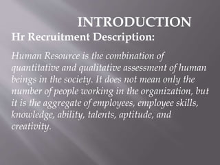 INTRODUCTION
Hr Recruitment Description:
Human Resource is the combination of
quantitative and qualitative assessment of human
beings in the society. It does not mean only the
number of people working in the organization, but
it is the aggregate of employees, employee skills,
knowledge, ability, talents, aptitude, and
creativity.

 