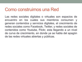Como construimos una Red 
Las redes sociales digitales o virtuales son espacios de 
encuentro en los cuales sus miembros consumen y 
generan contenidos y servicios digitales, el crecimiento de 
redes sociales como Facebook, Twitter, y redes sociales de 
contenidos como Youtube, Flickr, esta llegando a un nivel 
de curva de crecimiento, en donde ya se habla del apagón 
de las redes virtuales abiertas y públicas. 
 