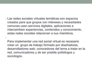 • Las redes sociales virtuales temáticas son espacios 
creados para que grupos con intereses y necesidades 
comunes usen servicios digitales, aplicaciones e 
intercambien experiencias, contenidos y conocimiento, 
estas redes sociales relacionan a sus miembros. 
• 
Para implementar una red social virtual es necesario 
crear un grupo de trabajo formado por diseñadores, 
desarrolladores web, conocedores del tema a tratar en la 
red, comunicadores y de ser posible politólogos y 
sociologos. 
 