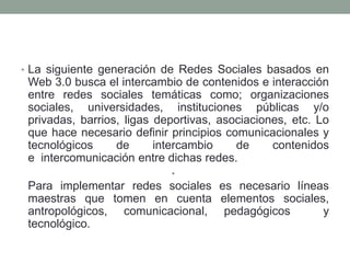 • La siguiente generación de Redes Sociales basados en 
Web 3.0 busca el intercambio de contenidos e interacción 
entre redes sociales temáticas como; organizaciones 
sociales, universidades, instituciones públicas y/o 
privadas, barrios, ligas deportivas, asociaciones, etc. Lo 
que hace necesario definir principios comunicacionales y 
tecnológicos de intercambio de contenidos 
e intercomunicación entre dichas redes. 
• 
Para implementar redes sociales es necesario líneas 
maestras que tomen en cuenta elementos sociales, 
antropológicos, comunicacional, pedagógicos y 
tecnológico. 
 
