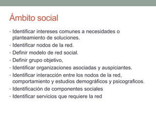 Ámbito social 
• Identificar intereses comunes a necesidades o 
planteamiento de soluciones. 
• Identificar nodos de la red. 
• Definir modelo de red social. 
• Definir grupo objetivo, 
• Identificar organizaciones asociadas y auspiciantes. 
• Identificar interacción entre los nodos de la red, 
comportamiento y estudios demográficos y psicograficos. 
• Identificación de componentes sociales 
• Identificar servicios que requiere la red 
 