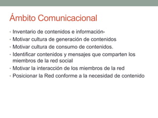 Ámbito Comunicacional 
• Inventario de contenidos e información- 
• Motivar cultura de generación de contenidos 
• Motivar cultura de consumo de contenidos. 
• Identificar contenidos y mensajes que comparten los 
miembros de la red social 
• Motivar la interacción de los miembros de la red 
• Posicionar la Red conforme a la necesidad de contenido 
 