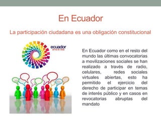 En Ecuador 
La participación ciudadana es una obligación constitucional 
En Ecuador como en el resto del 
mundo las últimas convocatorias 
a movilizaciones sociales se han 
realizado a través de radio, 
celulares, redes sociales 
virtuales abiertas, esto ha 
permitido el ejercicio del 
derecho de participar en temas 
de interés público y en casos en 
revocatorias abruptas del 
mandato 
 