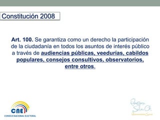 Art. 100. Se garantiza como un derecho la participación 
de la ciudadanía en todos los asuntos de interés público 
a través de audiencias públicas, veedurías, cabildos 
populares, consejos consultivos, observatorios, 
entre otros. 
Constitución 2008 
 