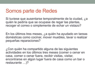 Somos parte de Redes 
Si tuviese que ausentarse temporalmente de la ciudad, ¿a 
quién le pediría que se ocupase de regar las plantas, 
recoger el correo o simplemente de echar un vistazo? 
En los últimos tres meses, ¿a quién ha ayudado en tareas 
domésticas como cocinar, mover muebles, lavar o realizar 
pequeñas reparaciones? 
¿Con quién ha compartido alguna de las siguientes 
actividades en los últimos tres meses (comer o cenar en 
casa, comer o cenar fuera, recibir visitas, visitar, 
encontrarse en algún lugar fuera de casa como un bar o 
restaurante …)? 
 