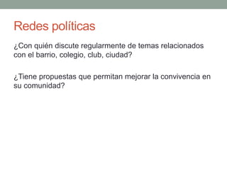 Redes políticas 
¿Con quién discute regularmente de temas relacionados 
con el barrio, colegio, club, ciudad? 
¿Tiene propuestas que permitan mejorar la convivencia en 
su comunidad? 
 