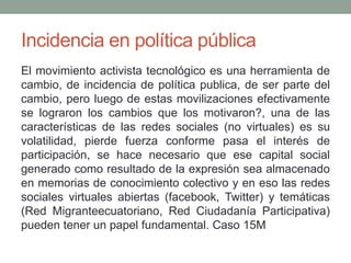 Incidencia en política pública 
El movimiento activista tecnológico es una herramienta de 
cambio, de incidencia de política publica, de ser parte del 
cambio, pero luego de estas movilizaciones efectivamente 
se lograron los cambios que los motivaron?, una de las 
características de las redes sociales (no virtuales) es su 
volatilidad, pierde fuerza conforme pasa el interés de 
participación, se hace necesario que ese capital social 
generado como resultado de la expresión sea almacenado 
en memorias de conocimiento colectivo y en eso las redes 
sociales virtuales abiertas (facebook, Twitter) y temáticas 
(Red Migranteecuatoriano, Red Ciudadanía Participativa) 
pueden tener un papel fundamental. Caso 15M 
 