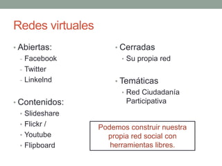 Redes virtuales 
• Abiertas: 
- Facebook 
- Twitter 
- Linkelnd 
• Contenidos: 
• Slideshare 
• Flickr / 
• Youtube 
• Flipboard 
• Cerradas 
• Su propia red 
• Temáticas 
• Red Ciudadanía 
Participativa 
Podemos construir nuestra 
propia red social con 
herramientas libres. 
 