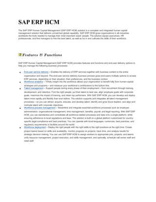 SAP ERP HCM
The SAP ERP Human Capital Management (SAP ERP HCM) solution is a complete and integrated human capital
management solution that delivers unmatched global capability. SAP ERP HCM gives organizations in all industries
worldwide the tools needed to manage their most important asset: people. The solution equips executives, HR
professionals, and line managers to hire the best talent, as well as tra in and cultivate the skills of their workforce.




     Features & Functions

SAP ERP Human Capital Management (SAP ERP HCM) provides features and functions and end-user delivery options to
help you manage the following business processes:


 •    End-user service delivery – Enables the delivery of ERP services together with business content to the entire
      organization and beyond. The end-user service delivery business process gives end-users multiple options to access
      ERP services, depending on their situation, their preferences, and the business context.
 •    Workforce analytics – Timely insight into the workforce allows your organization to benefit fully from human-capital
      strategies and programs – and measure your workforce’s contributions to the bottom line.
 •    Talent management – Support people during every phase of their employment – from recruitment through training,
      development, and retention. Find the right people, put their talent to best use, align employee goals with corporate
      goals, maximize the impact of training, and retain top performers. With SAP ERP HCM, you can develop and deploy
      talent more rapidly and flexibly than ever before. The solution supports and integrates all talent management
      processes – so you can attract, acquire, educate, and develop talent; identify and grow future leaders; and align and
      motivate talent with corporate objectives.
 •    Workforce process management – Streamline and integrate essential workforce processes such as employee
      administration, organizational management, time management, benefits, payroll, and legal reporting. With SAP ERP
      HCM, you can standardize and consolidate all workforce-related processes and data onto a single platform, while
      ensuring adherence to local regulations and laws. The solution is built on a global platform customized for country-
      specific legal compliance and best practices. You can operate with local languages, currencies, best practices, and
      regulatory requirements in facilities around the world.
 •    Workforce deployment – Deploy the right people with the right skills to the right positions at the right time. Create
      project teams based on skills and availability, monitor progress on projects, track time, and analyze results for
      strategic decision making. You can use SAP ERP HCM to assign workers to appropriate jobs, projects, and teams;
      unify resource management, project execution, and skills management; and optimally, schedule call center staff and
      retail staff.
 