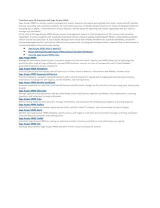 Transform your HR Processes with Sage Accpac HRMS
Sage Accpac HRMS is a human resource management system, based on the award-winning Sage Abra Suite, comprising HR, benefits,
training, recruiting, and compliance solutions for mid-sized businesses. Its flexible design features your choice of database platforms,
including SQL or MSDE, a comprehensive array of features, and the powerful reporting and analysis capabilities that you need to
manage your workforce.
At the core of the Sage Accpac HRMS human resource management system is a full complement of HR, training, and recruiting
capabilities. It comes complete with hundreds of standard reports, industry-leading Crystal Report® Writer, customizable templates,
and an easy-to-use query tool. It also includes employee self-service and benefits enrollment to automate workflows, streamline
routine employee requests, and improve efficiency and productivity. An integrated database feeds a seamless flow of information to
continuously deliver time and money savings.
      • Sage Accpac HRMS What's New v8.3
      • Please download the Sage Accpac HRMS brochure for more information
      • View the Sage Accpac HRMS video
Sage Accpac HRMS
Manage HR information based on your company's unique structure and needs. Sage Accpac HRMS allows you to easily organize
workforce data, track all types of benefits, manage OSHA incidents, and run an array of management and U.S and Canadian
government reports to ensure compliance.
Sage Accpac HRMS Attendance
Track all types of paid and unpaid time off plans such as illness, leave of absence, and vacation with flexible, intuitive setup.
Sage Accpac HRMS Employee Self Service
Provide employees, managers, and administrators with a central location for viewing and managing personal data and company
information, including time-off requests, current benefits, and training history.
Sage Accpac HRMS Benefits Enrollment
Empower employees to make their own benefit elections and life events changes via the Internet or intranet using easy, step-by-step
wizards.
Sage Accpac HRMS eRecruiter
Manage applicants and requisitions with this Web-based system that features paperless workflows, online applications, screening
questions, and integration to major job boards.
Sage Accpac HRMS Train
Define training needs for each job track, manage certifications, and automate the scheduling and logistics of training programs.
Sage Accpac HRMS OrgPlus
Automate the creation of complex organizational charts, perform "what-if" analyses, and communicate structure changes.
Sage Accpac HRMS Alerts
Monitor your Sage Accpac HRMS database, specify actions, and trigger e-mails that send automated messages and keep employees
informed about key activities and pending issues.
Sage Accpac HRMS ToolKit
Customize Sage Accpac HRMS by creating an unlimited number of screens and fields to track information you specify.
Sage Accpac HRMS Link
Exchange data between Sage Accpac HRMS and other human resource and payroll systems.
 