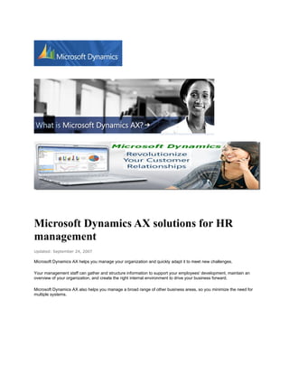 Microsoft Dynamics AX solutions for HR
management
Updated: September 24, 2007

Microsoft Dynamics AX helps you manage your organization and quickly adapt it to meet new challenges.

Your management staff can gather and structure information to support your employees' development, maintain an
overview of your organization, and create the right internal environment to drive your business forward.

Microsoft Dynamics AX also helps you manage a broad range of other business areas, so you minimize the need for
multiple systems.
 