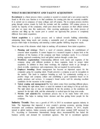 Section_D TALENT ACQUISITION IN IT GROUP_01
2
WHAT IS RECRUITMENT AND TALENT ACQUISITION
Recruitment is a linear process where a position is vacated or created and a new person must be
found to fill it.Its core function is to find candidates for existing jobs that are currently available.
It is carried out in campuses of many colleges and off campus. The in campus process involves
going through various rounds by both the recruiter and the candidate. Off campus process is
carried by majority of the companies, which post about their vacancies on their official website
and also on many sites like naukri.com. After receiving applications, the whole process of
selection and filling up the vacant post is carried out rigorously.This process is completely
different from talent acquisition.
Talent acquisition is a cyclical process and is tailored towards building relationships,
anticipating future hiring needs and creating a sustainable pool of candidates. It is strategic
process which helps in developing and nurturing a talent pipeline fulfilling long-term needs.
There are some of the elements which helps in marking off recruitment from talent acquisition.
1. Planning and strategy: There’s a need of extensive planning for establishment of
concrete talent acquisition. It cannot happen in a vacuum.It requires a deeper look at the
attributes of the business of the company and future workplace needs. It is a forward
looking approach considering local and global markets through a wider lens.
2. Workforce segmentation: Understanding different work needs and segments of the
company along with different positions in those segments, leads to proper talent
acquisition. In addition to these inner workings, the employer needs to go through a
check on skills, experiences and competencies that are required by each position.
3. Employer branding: Brand management has become an important aspect for the
companies going for acquiring talent. People perceive a company as per its recognition in
the market. This leads to employer branding as well. So continuously working on a
positive image and company culture and establishing a good reputation based on its
quality products and services. A company’s brand works well for attracting excellent
candidates for the vacancies in the company.
4. Talent scoping and management:The best talent comes from searching different places.
After finding the right talent, there’s a need for maintain it and taking it a bit up each day.
The right talent may or may not immediately fit into the position, so the candidates are
nurtured for the right skills and this relationship is worked upon for long term results.
5. Metrics and analytics:The recruitment process has to be made better with every
analysis. This helps in making better decision and thus getting better people for the
company.
Industry Trends: There was a growth of 10% in 2015 in recruitment agencies industry in
India. The happenings that impacted it were country’s growing economy, growing foreign
investment and continuous implementation of digital recruitment solutions. In 2015, despite
turmoil in global markets, Indian economy performed well where nominal GDP increased by
9%. According to Euromonitor International, foreign direct investment(FDI) has fueled the
business activity and demand for recruitment agencies. This led to recruitment agencies
 