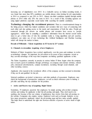 Section_D TALENT ACQUISITION IN IT GROUP_01
3
increasing use of digitalization over 2015. In a LinkedIn survey on Indian recruiting trends, it
was found that more than 90% candidates use mobile phones when looking for job opportunities
in 2014 as compared to just 20% in 2013. Almost one-third candidates applied through mobile
phones in 2014 while only 20% the same in 2013. As a result of this, recruiting agencies are
using digital platforms especially social media while searching for suitable candidates.
Technology changing the recruitment process: There is a transformational change in
the hiring process which has helped candidates and recruiters find new ways of connecting with
each other and also getting access to the needs and expectations of both the sides. People get
connected through job adverts via mobile phones and recruiters have access to ‘people
aggregators’, which help in compiling a candidate’s information from the internet (social media
sites) to get a better idea of who the candidate really is. Using algorithms and job searches,
employers can make use of new technology like Artificial Intelligence and Machine Learning
which will disrupt the market in future.
Decade of Millenials – Talent Acquisition in IT Sector in 21st century
1) Channels to streamline Acquiring of new Employees
Methods of Talent Acquisition have evolved significantly over the years and continues to evolve
as technology changes. It's important for job seekers to be aware of how companies recruit so
they can take advantage of the ways that companies are finding qualified applicants to hire.
The Talent Acquisition currently in practice in various Indian IT firms begins when the company
tries to reach a pool of candidates through job listings on company and external websites, referral
jobs, outsourced advertisements, campus recruitment, recruiting through social channels, and
other recruiting sources.
Applicants who respond to the recruitment efforts of the company are then screened to determine
if they are fit and qualified for the job.
Selected candidates are invited to interviews and other methods of assessment. Employers may
check the background of prospective employees, as well as check references prior to making a
job offer and hiring the top candidate for the position.
 Active and Passive way of acquiring Right Talent
Sometimes, IT employers passively hire employees by simply posting jobs on their company
website and waiting for applicants to find the job posting and apply. They don't need to do
anything else because of the vast volume of applications they receive from their job posting on
the website. Companies also employ various Analytical tools such as Google Analytics to see
how many prospective applicants visited the job posting page and how many actually applied.
This helps them to understand the right mix between selection of passive or active mode of right
talent.
 