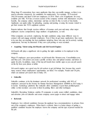 Section_D TALENT ACQUISITION IN IT GROUP_01
4
Many large IT corporations have more applicants than they can readily manage, so there is no
need to advertise extensively for candidates for employment. For example, TCS received
246,534 resumes and hired 8,304 new employees in 2014. That's a lot of applicants for every
available job. Still, TCS has a Careers section of the company website with information on jobs,
benefits, the company culture, internships and tips on what it's like to work at Tata family.
Applicants can apply online by uploading, copying and pasting, or using the resume wizard to
get their resume into TCS's applicant systems.
Reports indicate that Google receives millions of resumes each year and many other major
employers receive comparatively large numbers of applications, as well.
Other companies are actively employing the right candidates using many different ways to
connect with and engage potential employees. Even if they do get many applications they want
to be sure they are reaching the best candidates including those who may not be actively seeking
employment, but may be interested if they saw a job posting or were recruited.
 Acquiring Talent using Job Boards and Job Search Engines
Job boards still plays a significant role in getting the right candidate to be employed in the
company.
Major IT employers post open positions on job boards like Monster.com, CareerBuilder.com,
and Dice.com. Job seekers can create a profile on these sites and upload resumes and letters to
apply for jobs. In addition, many of the top job boards have mobile apps so you can job search
on the fly from your phone or tablet.
Job search engines are a good way for job seekers to get job listings fast, because they search
many sources where employment opportunities are listed. For example, Naukri and US.jobs,
which are national job search sites in India, US.
 LinkedIn
LinkedIn continues to be the dominant network for professional recruiting with 96% of
employers surveyed by the Society for Human Resource Management (SHRM) in 2015 using it
to recruit. Technology platforms like LinkedIn allow candidates to post their profile(digital)
online so that recruiters can come to them by putting filters and other techniques
LinkedIn's Recruiting Solutions enables IT companies to easily source skilled candidates, share
and advertise jobs on LinkedIn and create company career pages to attract and engage talent.
 Referrals
Employers love referred candidates because the applicant has a recommendation in advance from
one of the company's employees. When there's a referral, there is a better chance of getting a
qualified candidate because the employee knows the company and the type of person needed for
the job.
 