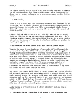 Section_D TALENT ACQUISITION IN IT GROUP_01
5
Plus, referrals streamline the hiring process. In fact, some companies pay bonuses to employees
who refer candidates who are hired. For the job seeker, getting a referral from someone who
already works at a company can be a great way to get your resume a close look from the hiring
manager.
 Social Recruiting
The use of social recruiting, which takes place when companies use social networking sites like
Facebook and Twitter to advertise job openings and recruit potential employees is continuing to
increase. HR Managers who responded to the SHRM survey considered Linkedin the most
effective (73 percent) social media site for recruiting, followed by Facebook (66 percent) and
Twitter (53 percent).
Companies, large and small, have Facebook and Twitter pages where you will find company
information, job postings, tips and advice for applying and information about what it's like to
work for the company. Companies often post open jobs to these sites prior to posting elsewhere,
so if you follow the company on Twitter or like it on Facebook, you'll be able to get a head start
on getting your application in.
2) Revolutionizing the current trend of hiring using Applicant tracking system
Technology has moved the paper-based system of keeping piles of CVs and Resumes in the
cupboards into the digital form of CVs which are uploaded into the software. An applicant
tracking systemis an application that helps in handling of recruitment needs, electronically. It
can be accessed or implemented online on a small business level or enterprise level. It depends
on the needs of the company. It is similar to customer relationship management (CRM) systems,
the difference being the ATS is designed for recruiting purposes. The services can be open
source or software as a service (SaaS).Its main function is to provide a central location and
database for a company’s recruitment efforts. This assists in managing applications of
candidates. Most of the job and resume boards like LinkedIn, Monster.com, Hotjobs,
CareerBuilder and Indeed.com, are in partnerships with ATS service providers to help them in
data migration and other support required in this regard.
For example- clear company HRM software. It connects recruiting, new employee onboarding
and performance management. This system includes features for requisition templates and bulk
emails, advanced corporate site integration, mobile career sites, social sharing tools, referral
management and one-click background checks. It also ensures employees and candidates
maintain full EEO (Equal Employee Opportunity) and OFCCP (Office of Federal Contract
Compliance Programs) compliance. Performance management allows for unlimited standard and
360 reviews with automated emails and reporting features.
Another example is- newtonsoftware.com. Its software automatically tracks and stores all
compliance data
3) Using AI and Machine Learning tools to find the right fit from the applicant pool
 