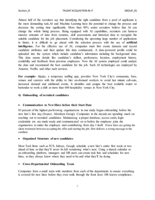 Section_D TALENT ACQUISITION IN IT GROUP_01
6
Almost half of the recruiters say that identifying the right candidate from a pool of applicants is
the most demanding task.AI and Machine Learning have the potential to change the process and
decrease the sorting time significantly. More than 90% senior recruiters believe that AI can
change the whole hiring process. Being equipped with AI capabilities, recruiters can harness
massive amounts of data from resumes, skill assessments and historical data to recognize the
suitable candidate for the job placement. Considering the upcoming large number of applications
in future, it is difficult to go ahead with the selection process with the use of artificial
intelligence. For the effective use of AI, companies must first create datasets and record
candidate attributes and then update this data continuously. A data-powered profile could be
uploaded into the system which include candidate’s information including his background data.
This data means details like candidate’s skillset, preferences, location, employment history,
availability and feedback from previous employees. Now the AI system employed could analyze
the data and recommend the best candidate for the job. Such AI technologies are employed by
Amazon, Netflix and other such services.
For example- Jitjatjo, a temporary staffing app, provides New York City’s restaurants, bars,
venues and caterers with the ability to hire on-demand workers to avoid last minute call-outs,
increased demand and additional events. It identifies and assigns the best available waiter or
bartender to work a shift at more than 600 hospitality venues in New York City.
4) Onboarding of recruited candidates
 Communication to New Hires before their Start Date
83 percent of the highest-performing organizations in one study began onboarding before the
new hire’s first day (Source: Aberdeen Group). Companies in the decade are spending much on
reaching out to recruited candidates. Maintaining a proper database, access cards, login
credentials etc. are made ready and communicated on or before the employee joins the
organization to make the employee start contributing from day 1 itself. If new hires are getting the
silent treatment between accepting the offer and starting the job, firm delivers a wrong message to the
candiate.
 Organized Structure of new candidates
Most Tech firms such as TCS, Infosys, Google schedule a new hire’s entire first week or two
ahead of time so that they’ll never be left wondering what’s next. Using a shared calendar or
an onboarding platform, managers and HR users can create task lists and schedules for new
hires, so they always know where they need to be and what they’ll be doing.
 Cross-Departmental Onboarding Team
Companies form a small team with members from each of the departments to ensure everything
is covered for new hires before they even walk through the front door. HR knows compliance;
 