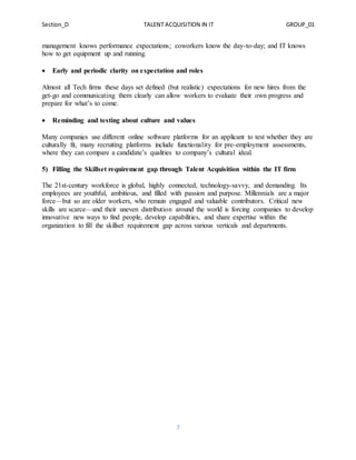 Section_D TALENT ACQUISITION IN IT GROUP_01
7
management knows performance expectations; coworkers know the day-to-day; and IT knows
how to get equipment up and running.
 Early and periodic clarity on expectation and roles
Almost all Tech firms these days set defined (but realistic) expectations for new hires from the
get-go and communicating them clearly can allow workers to evaluate their own progress and
prepare for what’s to come.
 Reminding and testing about culture and values
Many companies use different online software platforms for an applicant to test whether they are
culturally fit, many recruiting platforms include functionality for pre-employment assessments,
where they can compare a candidate’s qualities to company’s cultural ideal.
5) Filling the Skillset requirement gap through Talent Acquisition within the IT firm
The 21st-century workforce is global, highly connected, technology-savvy, and demanding. Its
employees are youthful, ambitious, and filled with passion and purpose. Millennials are a major
force—but so are older workers, who remain engaged and valuable contributors. Critical new
skills are scarce—and their uneven distribution around the world is forcing companies to develop
innovative new ways to find people, develop capabilities, and share expertise within the
organization to fill the skillset requirement gap across various verticals and departments.
 