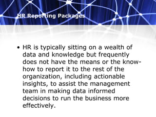 HR Reporting Packages
• HR is typically sitting on a wealth of
data and knowledge but frequently
does not have the means or the know-
how to report it to the rest of the
organization, including actionable
insights, to assist the management
team in making data informed
decisions to run the business more
effectively.
 