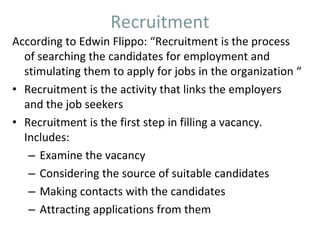 Recruitment
According to Edwin Flippo: “Recruitment is the process
of searching the candidates for employment and
stimulating them to apply for jobs in the organization “
• Recruitment is the activity that links the employers
and the job seekers
• Recruitment is the first step in filling a vacancy.
Includes:
– Examine the vacancy
– Considering the source of suitable candidates
– Making contacts with the candidates
– Attracting applications from them
 