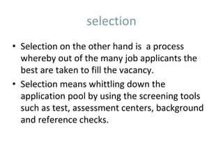 selection
• Selection on the other hand is a process
whereby out of the many job applicants the
best are taken to fill the vacancy.
• Selection means whittling down the
application pool by using the screening tools
such as test, assessment centers, background
and reference checks.
 