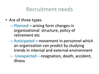 Recruitment needs
• Are of three types
– Planned – arising form changes in
organizational structure, policy of
retirement etc
– Anticipated – movement in personnel which
an organization can predict by studying
trends in internal and external environment
– Unexpected – resignation, death, accident,
illness
 