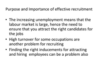 Purpose and Importance of effective recruitment
• The increasing unemployment means that the
labour market is large, hence the need to
ensure that you attract the right candidates for
the jobs
• High turnover for some occupations are
another problem for recruiting
• Finding the right inducements for attracting
and hiring employees can be a problem also
 