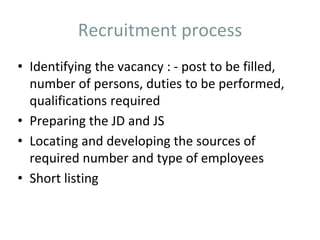 Recruitment process
• Identifying the vacancy : - post to be filled,
number of persons, duties to be performed,
qualifications required
• Preparing the JD and JS
• Locating and developing the sources of
required number and type of employees
• Short listing
 