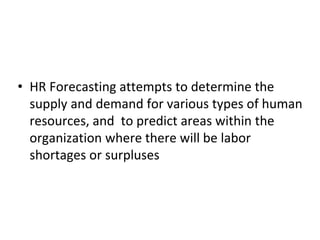 • HR Forecasting attempts to determine the
supply and demand for various types of human
resources, and to predict areas within the
organization where there will be labor
shortages or surpluses
 