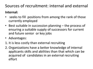 Sources of recruitment: internal and external
Internal:
• seeks to fill positions from among the rank of those
currently employed
• Best suitable in succession planning – the process of
ensuring a suitable supply of successors for current
and future senior or key jobs
• Advantages:
1. It is less costly than external recruiting
2. Organizations have a better knowledge of internal
applicants skills and abilities than that which can be
acquired of candidates in an external recruiting
effort
 