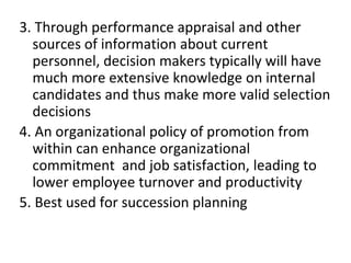 3. Through performance appraisal and other
sources of information about current
personnel, decision makers typically will have
much more extensive knowledge on internal
candidates and thus make more valid selection
decisions
4. An organizational policy of promotion from
within can enhance organizational
commitment and job satisfaction, leading to
lower employee turnover and productivity
5. Best used for succession planning
 