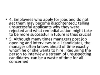 • 4. Employees who apply for jobs and do not
get them may become discontented,: telling
unsuccessful applicants why they were
rejected and what remedial action might take
to be more successful in future is thus crucial
• 5. Although many times managers post job
opening and interviews to all candidates, the
manager often knows ahead of time exactly
whom he or she wants to hire . Requiring the
person to interview a stream of unsuspecting
candidates can be a waste of time for all
concerned
 