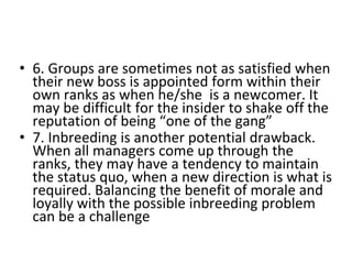 • 6. Groups are sometimes not as satisfied when
their new boss is appointed form within their
own ranks as when he/she is a newcomer. It
may be difficult for the insider to shake off the
reputation of being “one of the gang”
• 7. Inbreeding is another potential drawback.
When all managers come up through the
ranks, they may have a tendency to maintain
the status quo, when a new direction is what is
required. Balancing the benefit of morale and
loyally with the possible inbreeding problem
can be a challenge
 
