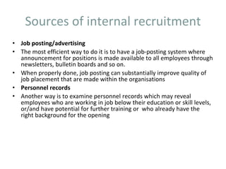 Sources of internal recruitment
• Job posting/advertising
• The most efficient way to do it is to have a job-posting system where
announcement for positions is made available to all employees through
newsletters, bulletin boards and so on.
• When properly done, job posting can substantially improve quality of
job placement that are made within the organisations
• Personnel records
• Another way is to examine personnel records which may reveal
employees who are working in job below their education or skill levels,
or/and have potential for further training or who already have the
right background for the opening
 