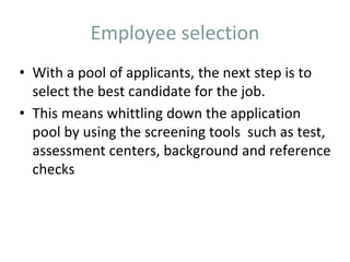 Employee selection
• With a pool of applicants, the next step is to
select the best candidate for the job.
• This means whittling down the application
pool by using the screening tools such as test,
assessment centers, background and reference
checks
 