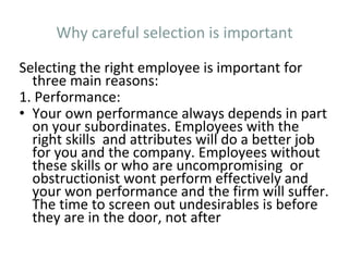 Why careful selection is important
Selecting the right employee is important for
three main reasons:
1. Performance:
• Your own performance always depends in part
on your subordinates. Employees with the
right skills and attributes will do a better job
for you and the company. Employees without
these skills or who are uncompromising or
obstructionist wont perform effectively and
your won performance and the firm will suffer.
The time to screen out undesirables is before
they are in the door, not after
 