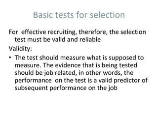 Basic tests for selection
For effective recruiting, therefore, the selection
test must be valid and reliable
Validity:
• The test should measure what is supposed to
measure. The evidence that is being tested
should be job related, in other words, the
performance on the test is a valid predictor of
subsequent performance on the job
 