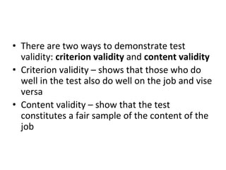 • There are two ways to demonstrate test
validity: criterion validity and content validity
• Criterion validity – shows that those who do
well in the test also do well on the job and vise
versa
• Content validity – show that the test
constitutes a fair sample of the content of the
job
 