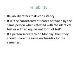 reliability
• Reliability refers to its consistency.
• It is “the consistency of scores obtained by the
same person when retested with the identical
test or with an equivalent form of test”
• If a person score 90% on Monday, then they
should score the same on Tuesday for the
same test
 