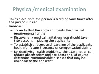 Physical/medical examination
• Takes place once the person is hired or sometimes after
the person is hired
• Reasons:
– To verify that the applicant meets the physical
requirements for the
– Discover any medical limitations you should take
into account in placing the applicants
– To establish a record and baseline of the applicants
health for future insurance or compensation claims
– By identifying health problems, the examination can
reduce absenteeism and accidents and, of course
determine communicable diseases that may be
unknown to the applicant
 