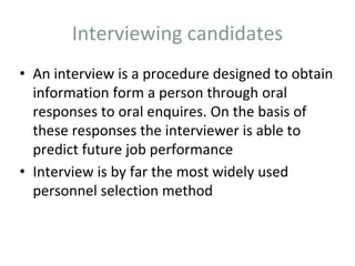 Interviewing candidates
• An interview is a procedure designed to obtain
information form a person through oral
responses to oral enquires. On the basis of
these responses the interviewer is able to
predict future job performance
• Interview is by far the most widely used
personnel selection method
 