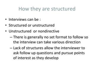 How they are structured
• Interviews can be :
• Structured or unstructured
• Unstructured or nondirective
– There is generally no set format to follow so
the interview can take various direction
– Lack of structures allow the interviewer to
ask follow up questions and pursue points
of interest as they develop
 