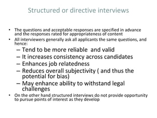 Structured or directive interviews
• The questions and acceptable responses are specified in advance
and the responses rated for appropriateness of content
• All interviewers generally ask all applicants the same questions, and
hence:
– Tend to be more reliable and valid
– It increases consistency across candidates
– Enhances job relatedness
– Reduces overall subjectivity ( and thus the
potential for bias)
– May enhance ability to withstand legal
challenges
• On the other hand structured interviews do not provide opportunity
to pursue points of interest as they develop
 