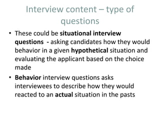 Interview content – type of
questions
• These could be situational interview
questions - asking candidates how they would
behavior in a given hypothetical situation and
evaluating the applicant based on the choice
made
• Behavior interview questions asks
interviewees to describe how they would
reacted to an actual situation in the pasts
 