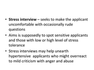 • Stress interview – seeks to make the applicant
uncomfortable with occasionally rude
questions
• Aims is supposedly to spot sensitive applicants
and those with low or high level of stress
tolerance
• Stress interviews may help unearth
hypertensive applicants who might overreact
to mild criticism with anger and abuse
 