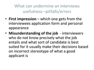 What can undermine an interviews
usefulness –pitfalls/errors
• First impression – which one gets from the
interviewees application form and personal
appearance
• Misunderstanding of the job - interviewers
who do not know precisely what the job
entails and what sort of candidate is best
suited for it usually make their decisions based
on incorrect stereotype of what a good
applicant is
 
