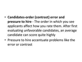 • Candidates-order (contrast) error and
pressure to hire - The order in which you see
applicants affect how you rate them. After first
evaluating unfavorable candidates, an average
candidate can score quite highly
• Pressure to hire accentuate problems like the
error or contrast
 